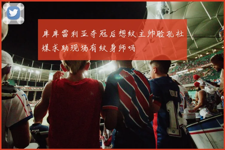 库库雷利亚夺冠后想纹主帅脸孔社媒求助现场有纹身师吗