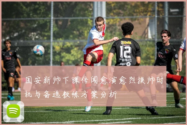 国安新帅下课传闻愈演愈烈换帅时机与备选教练方案分析