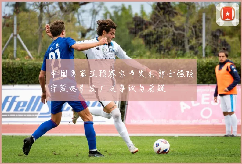 中国男篮亚预赛末节失利郭士强防守策略引发广泛争议与质疑