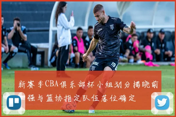 新赛季CBA俱乐部杯小组划分揭晓前四强与篮协指定队伍落位确定