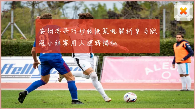 安切洛蒂巧妙轮换策略解析皇马欧冠小组赛用人逻辑揭秘