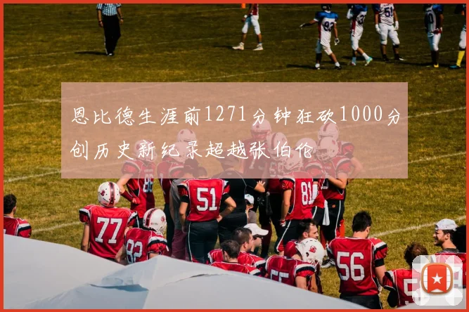 恩比德生涯前1271分钟狂砍1000分创历史新纪录超越张伯伦
