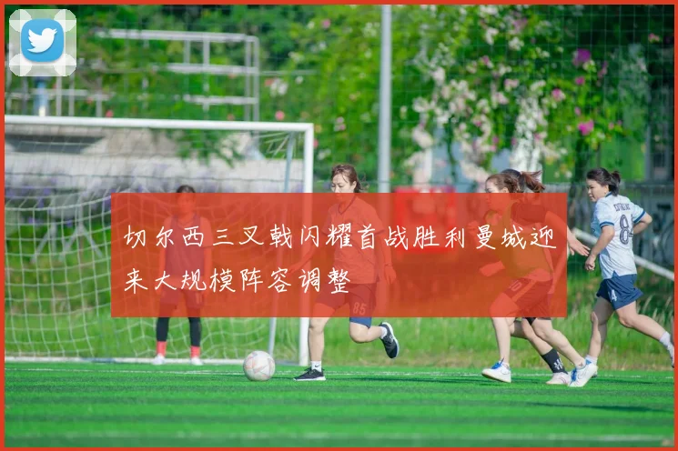 切尔西三叉戟闪耀首战胜利曼城迎来大规模阵容调整