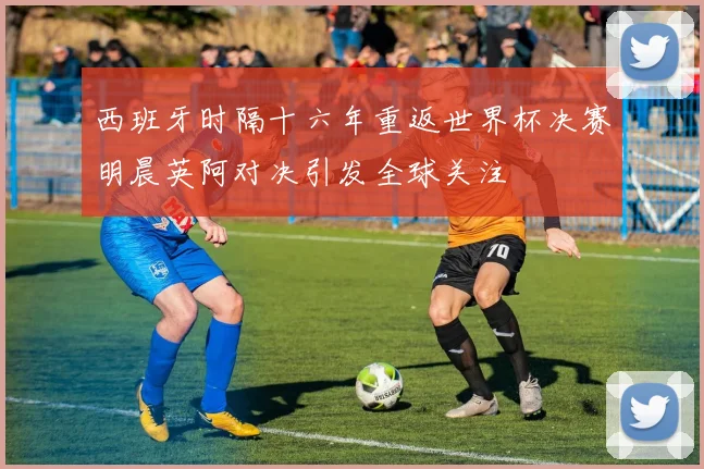西班牙时隔十六年重返世界杯决赛明晨英阿对决引发全球关注