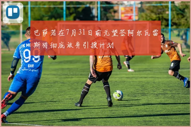 巴萨若在7月31日前无望签阿尔瓦雷斯将彻底放弃引援计划